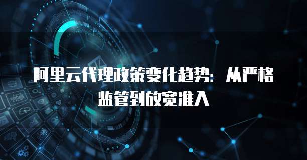阿里云代理政策变化趋势：从严格监管到放宽准入