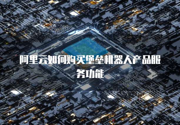 阿里云如何购买堡垒机器人产品服务功能