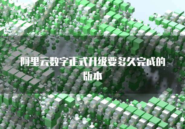 阿里云数字正式升级要多久完成的版本
