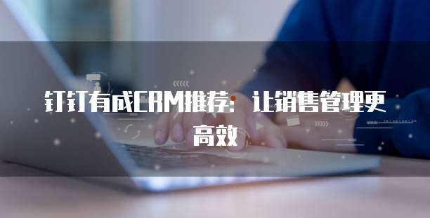 钉钉有成CRM推荐:让销售管理更高效