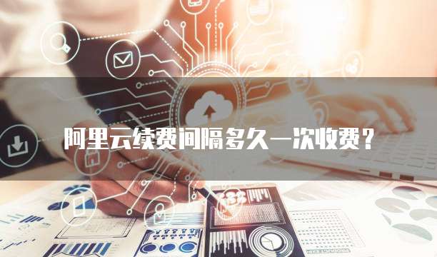 阿里云续费间隔多久一次收费?