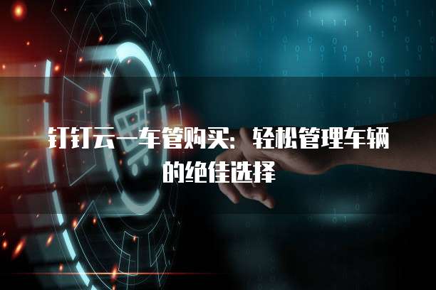 钉钉云一车管购买:轻松管理车辆的绝佳选择