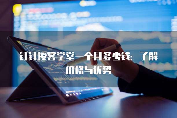钉钉授客学堂一个月多少钱:了解价格与优势