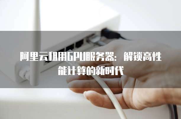 阿里云租用GPU服务器:解锁高性能计算的新时代