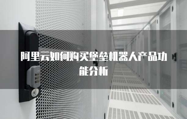 阿里云如何购买堡垒机器人产品功能分析