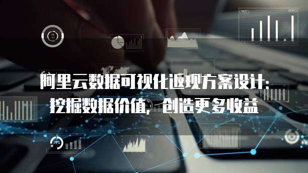 阿里云数据可视化返现方案设计:挖掘数据价值,创造更多收益