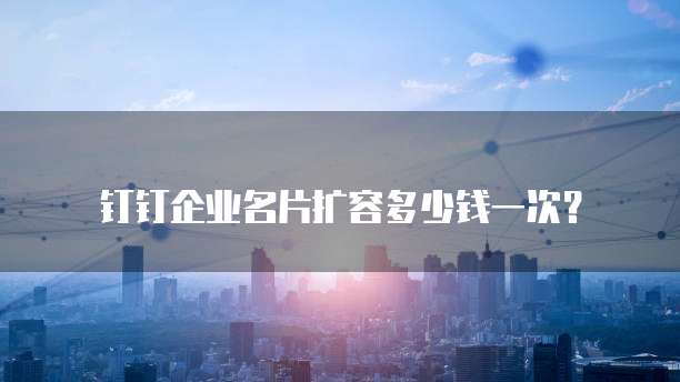 钉钉企业名片扩容多少钱一次？