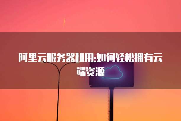 阿里云服务器租用:如何轻松拥有云端资源