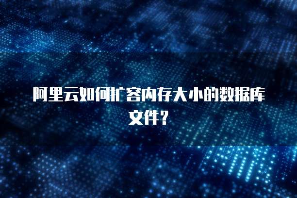 阿里云如何扩容内存大小的数据库文件?