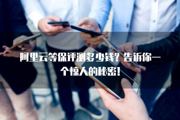 阿里云等保评测多少钱?告诉你一个惊人的秘密!