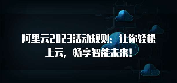 阿里云2023活动规则:让你轻松上云,畅享智能未来!