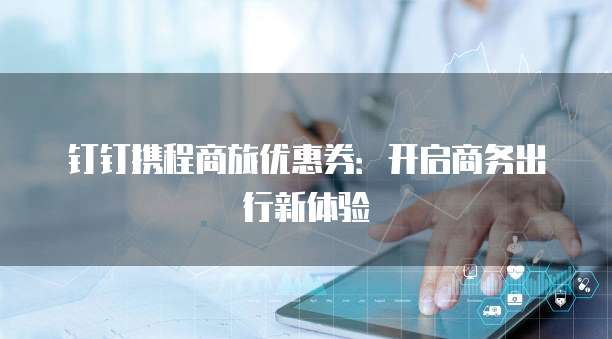 钉钉携程商旅优惠券:开启商务出行新体验
