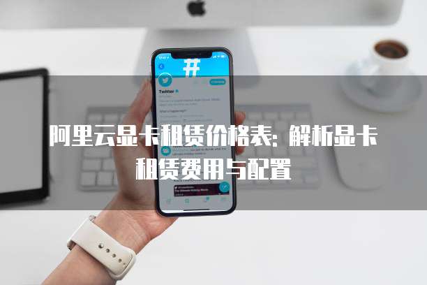 阿里云显卡租赁价格表: 解析显卡租赁费用与配置