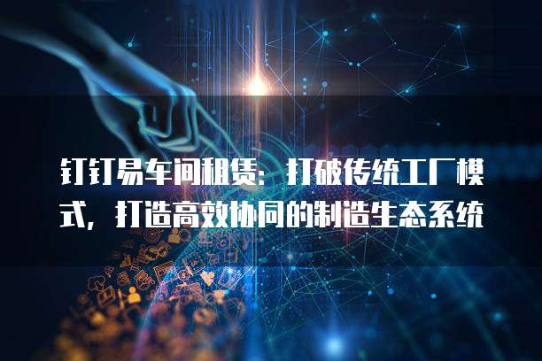 钉钉易车间租赁:打破传统工厂模式,打造高效协同的制造生态系统
