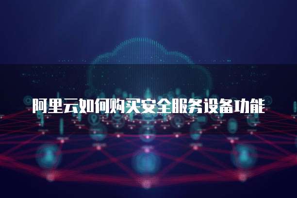 阿里云如何购买安全服务设备功能