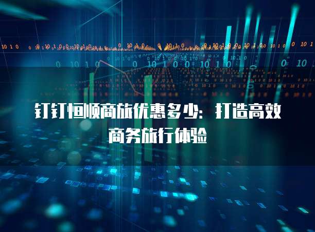 钉钉恒顺商旅优惠多少:打造高效商务旅行体验