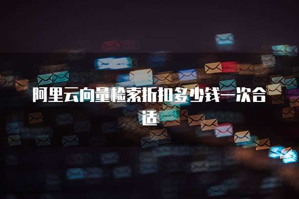 阿里云向量检索折扣多少钱一次合适