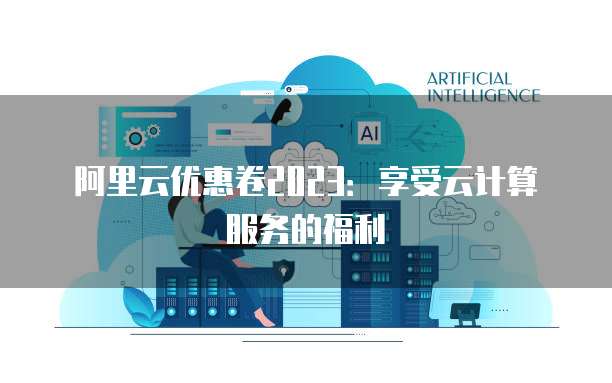 阿里云优惠卷2023:享受云计算服务的福利