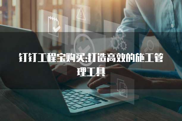 钉钉工程宝购买:打造高效的施工管理工具