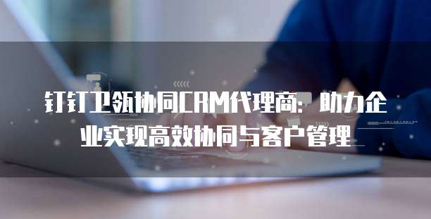 钉钉卫瓴协同CRM代理商:助力企业实现高效协同与客户管理