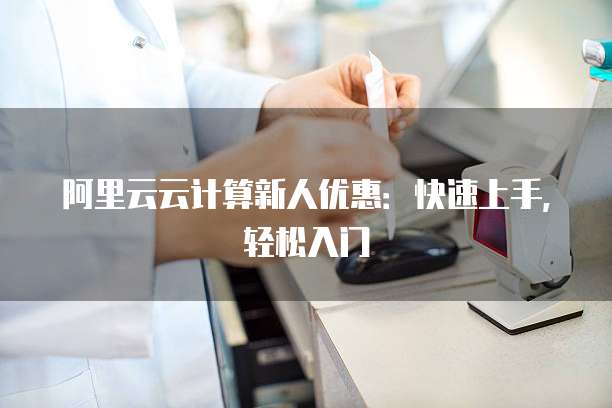 阿里云云计算新人优惠:快速上手,轻松入门
