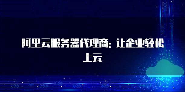阿里云服务器代理商: 让企业轻松上云