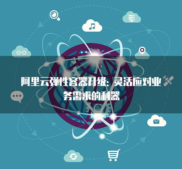 阿里云弹性容器升级: 灵活应对业务需求的利器