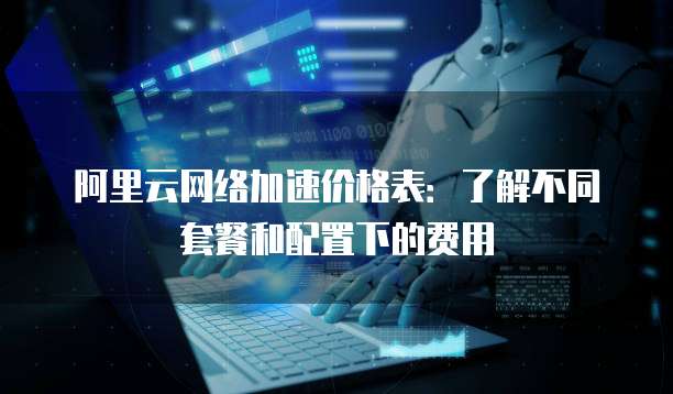 阿里云网络加速价格表:了解不同套餐和配置下的费用