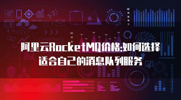 阿里云RocketMQ价格:如何选择适合自己的消息队列服务