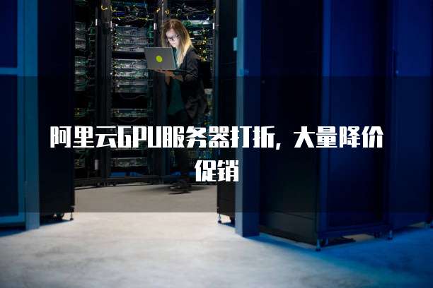 阿里云GPU服务器打折, 大量降价促销