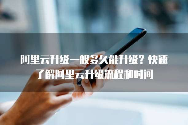阿里云升级一般多久能升级?快速了解阿里云升级流程和时间
