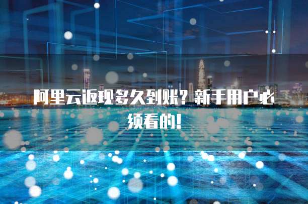 阿里云返现多久到账?新手用户必须看的!