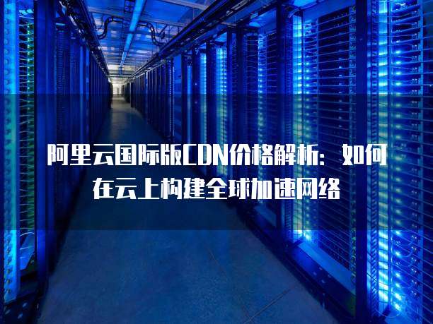 阿里云国际版CDN价格解析:如何在云上构建全球加速网络