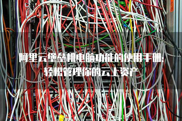 阿里云堡垒机电脑功能的使用手册:轻松管理你的云上资产
