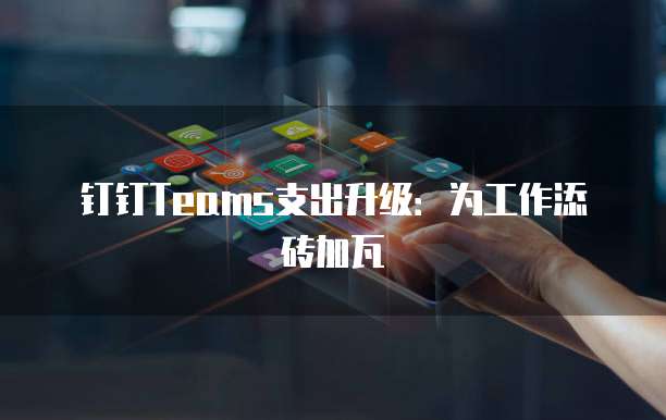 钉钉Teams支出升级：为工作添砖加瓦