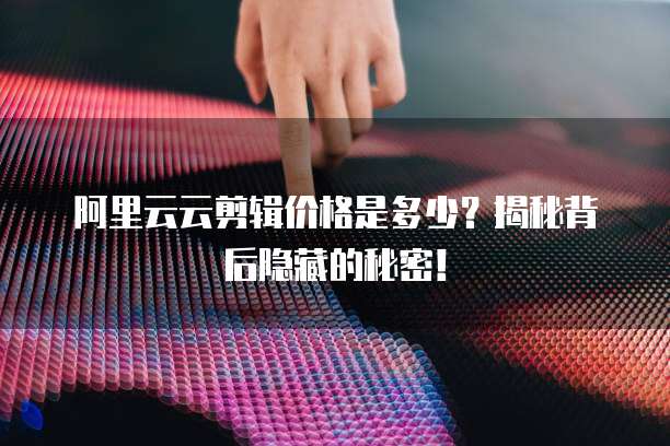 阿里云云剪辑价格是多少？揭秘背后隐藏的秘密！
