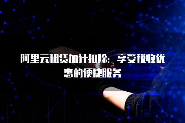 阿里云租赁加计扣除:享受税收优惠的便捷服务