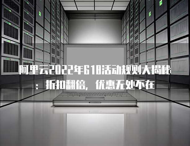 阿里云2022年618活动规则大揭秘:折扣翻倍,优惠无处不在
