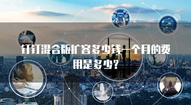 钉钉混合版扩容多少钱一个月的费用是多少?