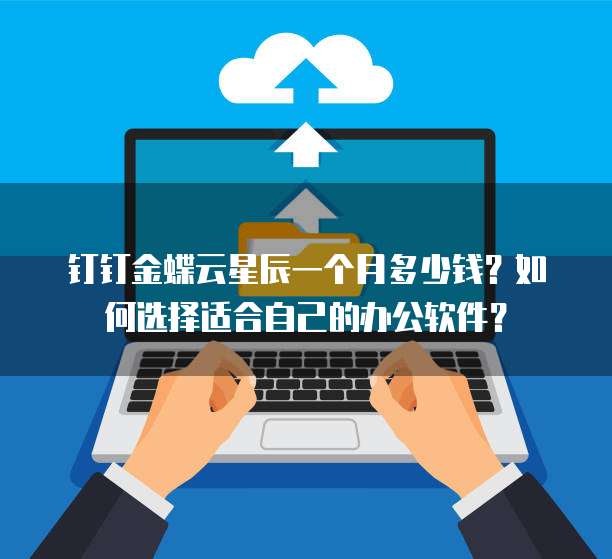 钉钉金蝶云星辰一个月多少钱?如何选择适合自己的办公软件?
