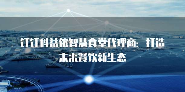 钉钉科益侬智慧食堂代理商:打造未来餐饮新生态