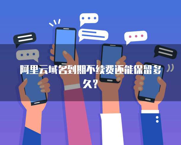 阿里云域名到期不续费还能保留多久?
