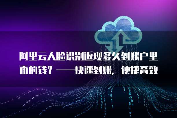 阿里云人脸识别返现多久到账户里面的钱?——快速到账,便捷高效