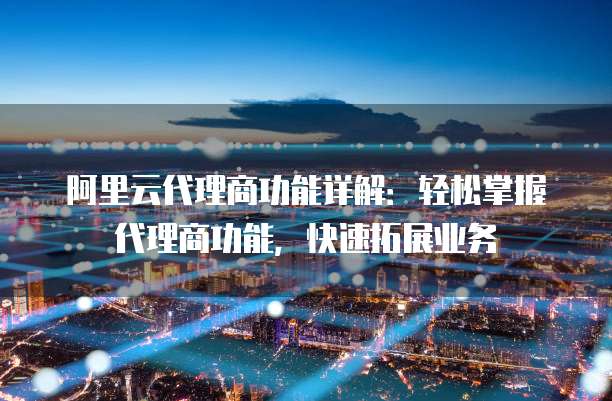 阿里云代理商功能详解:轻松掌握代理商功能,快速拓展业务