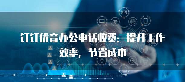 钉钉优音办公电话收费:提升工作效率,节省成本