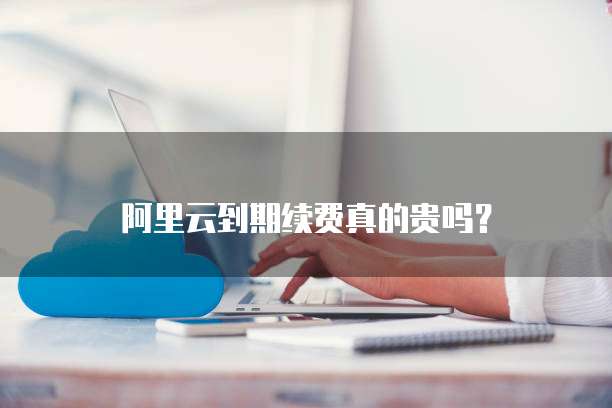 阿里云到期续费真的贵吗?
