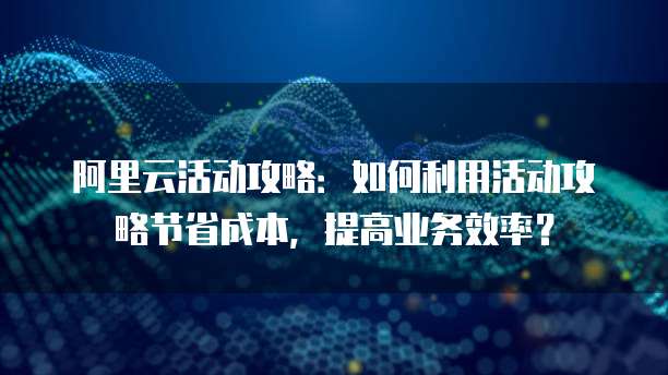 阿里云活动攻略:如何利用活动攻略节省成本,提高业务效率?