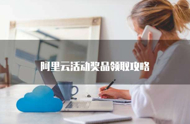 阿里云活动奖品领取攻略