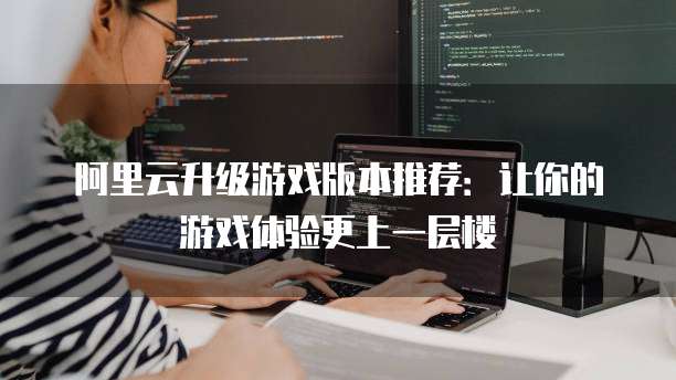 阿里云升级游戏版本推荐：让你的游戏体验更上一层楼