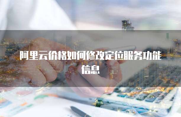 阿里云价格如何修改定位服务功能信息